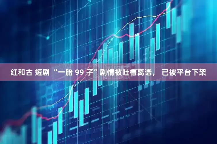 红和古 短剧 “一胎 99 子”剧情被吐槽离谱， 已被平台下架