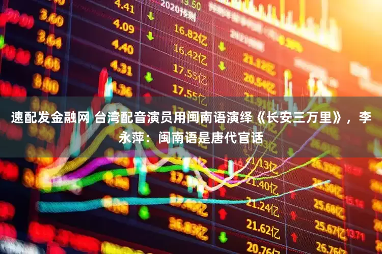 速配发金融网 台湾配音演员用闽南语演绎《长安三万里》，李永萍：闽南语是唐代官话