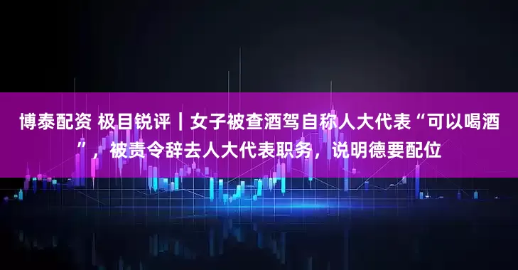 博泰配资 极目锐评｜女子被查酒驾自称人大代表“可以喝酒”，被责令辞去人大代表职务，说明德要配位