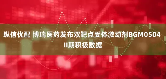 纵信优配 博瑞医药发布双靶点受体激动剂BGM0504 II期积极数据