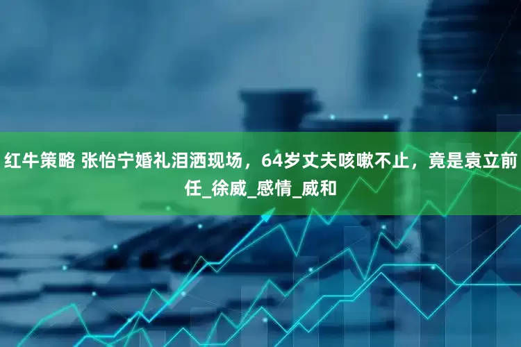 红牛策略 张怡宁婚礼泪洒现场，64岁丈夫咳嗽不止，竟是袁立前任_徐威_感情_威和