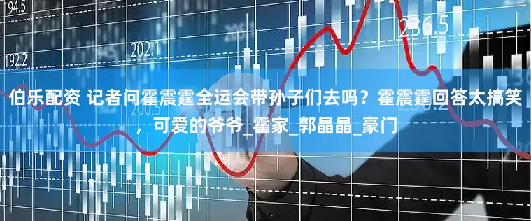 伯乐配资 记者问霍震霆全运会带孙子们去吗？霍震霆回答太搞笑，可爱的爷爷_霍家_郭晶晶_豪门
