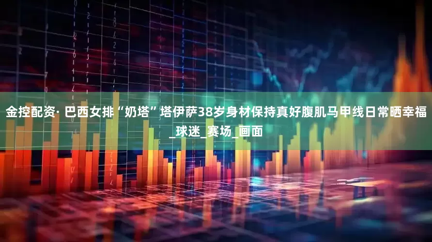 金控配资· 巴西女排“奶塔”塔伊萨38岁身材保持真好腹肌马甲线日常晒幸福_球迷_赛场_画面