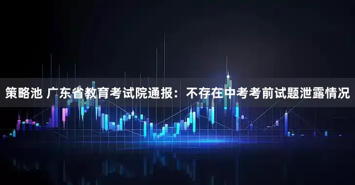 策略池 广东省教育考试院通报：不存在中考考前试题泄露情况