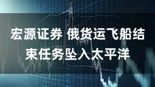 宏源证券 俄货运飞船结束任务坠入太平洋
