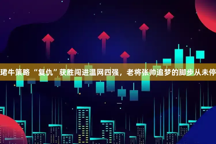 珺牛策略 “复仇”获胜闯进温网四强，老将张帅追梦的脚步从未停