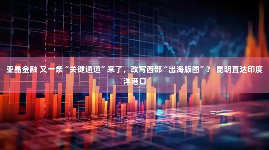 亚晶金融 又一条“关键通道”来了，改写西部“出海版图”？ 昆明直达印度洋港口