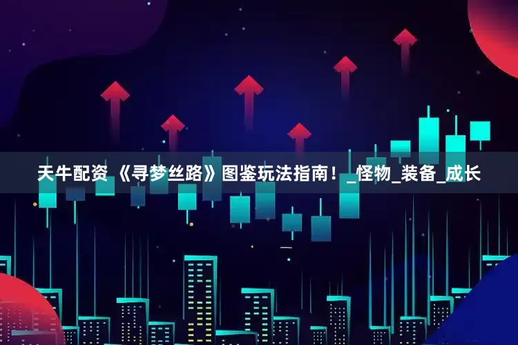 天牛配资 《寻梦丝路》图鉴玩法指南！_怪物_装备_成长