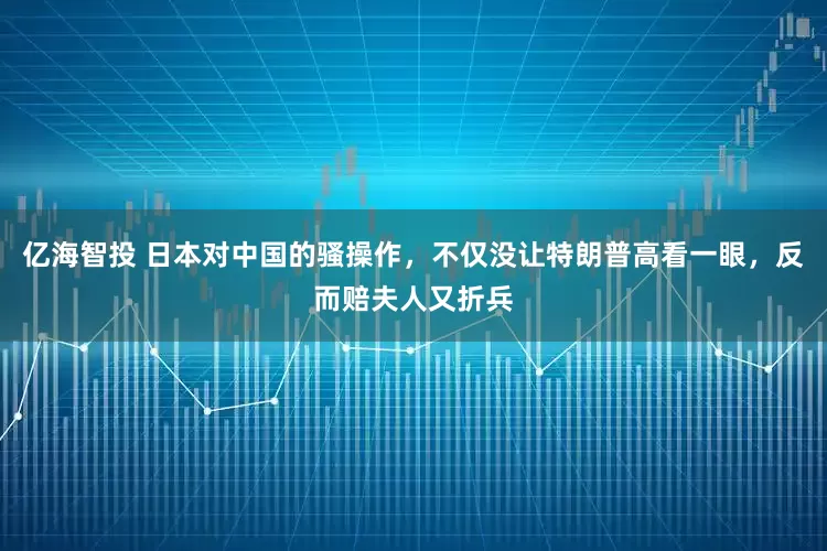 亿海智投 日本对中国的骚操作，不仅没让特朗普高看一眼，反而赔夫人又折兵
