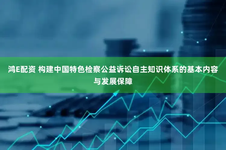 鸿E配资 构建中国特色检察公益诉讼自主知识体系的基本内容与发展保障