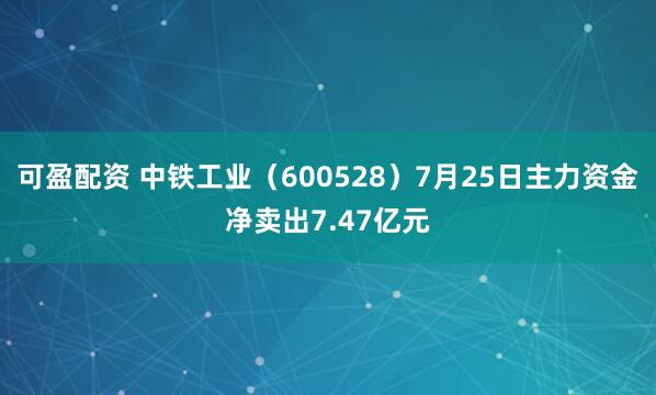 可盈配资 中铁工业（600528）7月25日主力资金净卖出7.47亿元