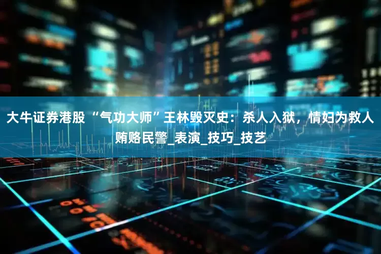 大牛证券港股 “气功大师”王林毁灭史：杀人入狱，情妇为救人贿赂民警_表演_技巧_技艺