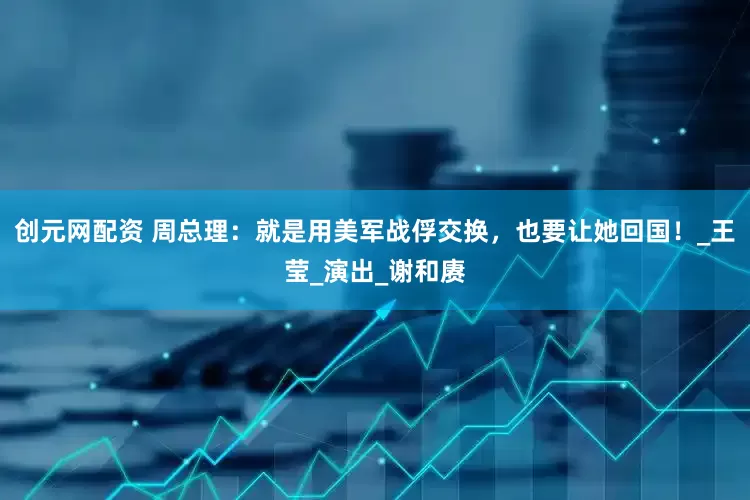 创元网配资 周总理：就是用美军战俘交换，也要让她回国！_王莹_演出_谢和赓