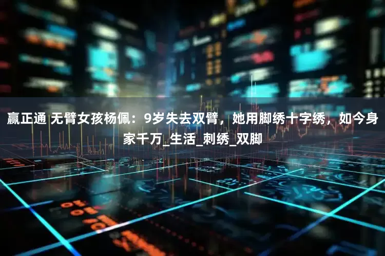 赢正通 无臂女孩杨佩：9岁失去双臂，她用脚绣十字绣，如今身家千万_生活_刺绣_双脚