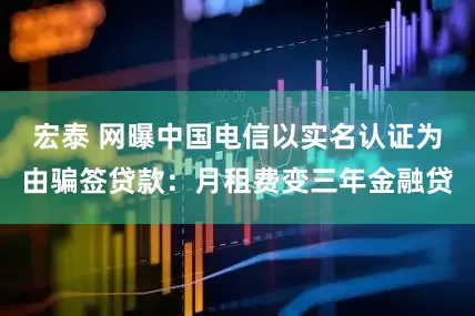 宏泰 网曝中国电信以实名认证为由骗签贷款：月租费变三年金融贷