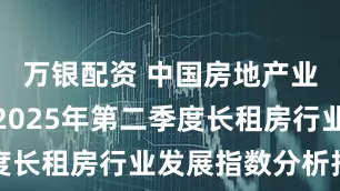 万银配资 中国房地产业协会发布2025年第二季度长租房行业发展指数分析报告