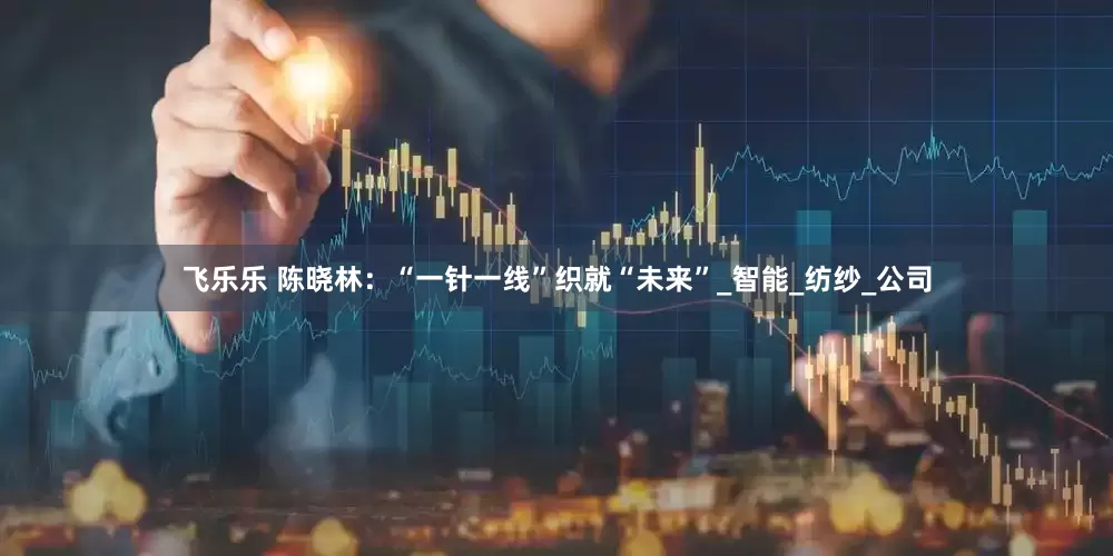 飞乐乐 陈晓林：“一针一线”织就“未来”_智能_纺纱_公司