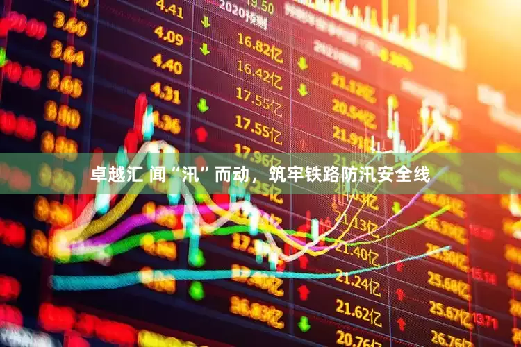 卓越汇 闻“汛”而动，筑牢铁路防汛安全线