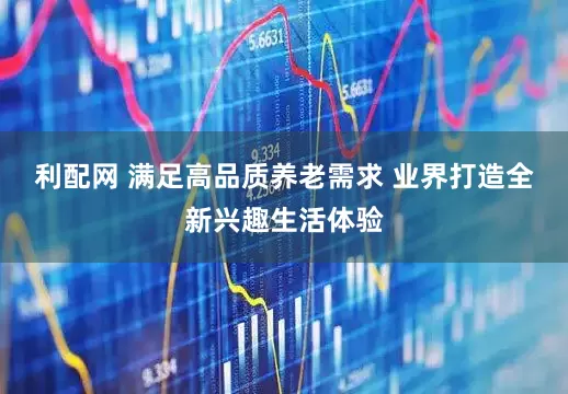 利配网 满足高品质养老需求 业界打造全新兴趣生活体验