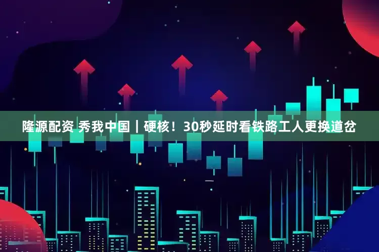 隆源配资 秀我中国｜硬核！30秒延时看铁路工人更换道岔