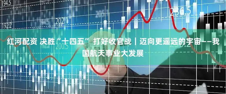 红河配资 决胜“十四五” 打好收官战｜迈向更遥远的宇宙——我国航天事业大发展