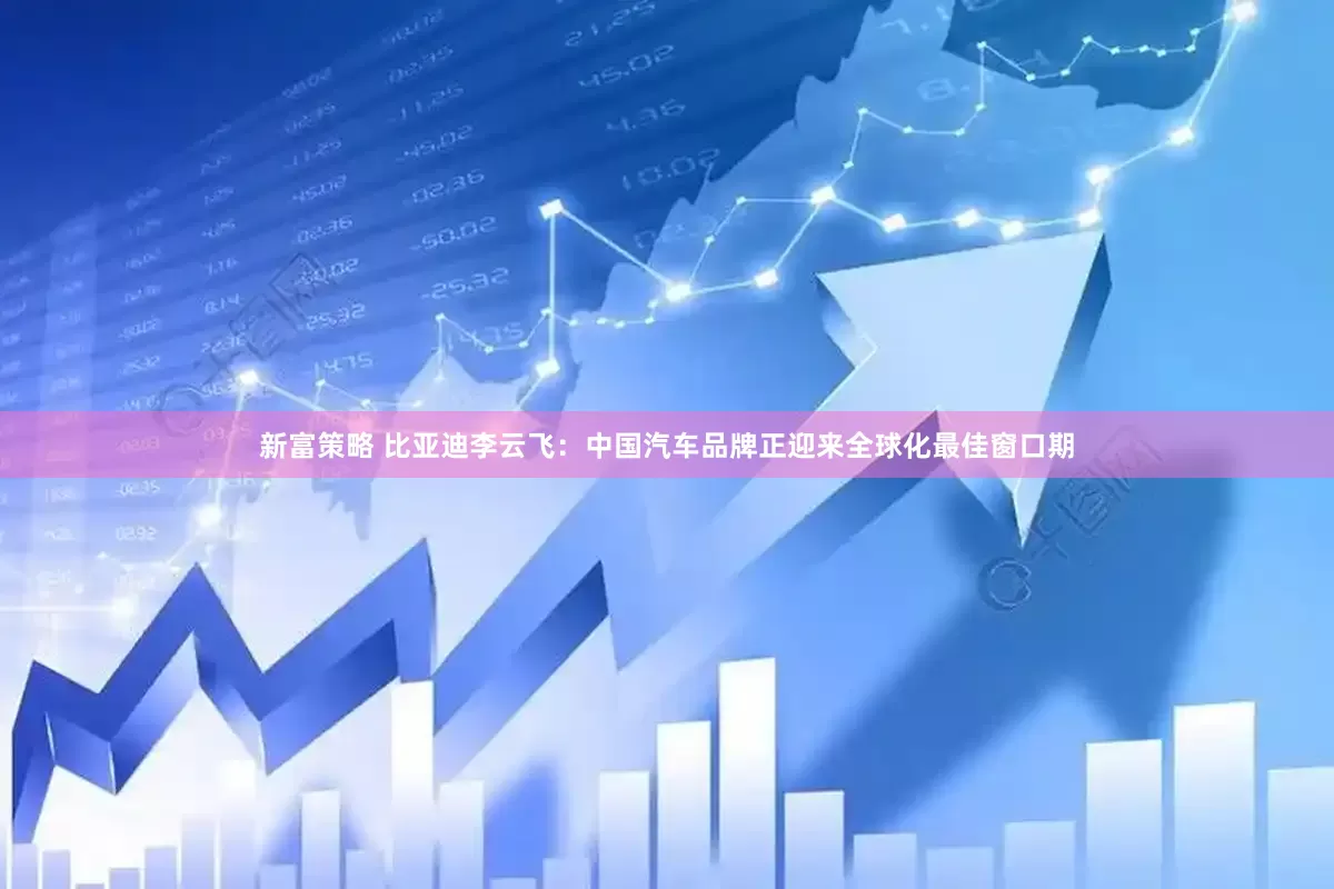 新富策略 比亚迪李云飞：中国汽车品牌正迎来全球化最佳窗口期