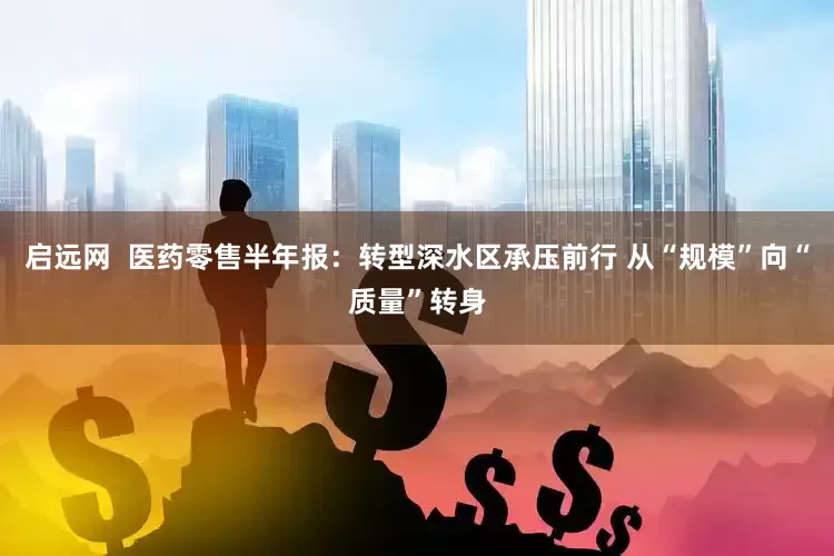 启远网  医药零售半年报：转型深水区承压前行 从“规模”向“质量”转身