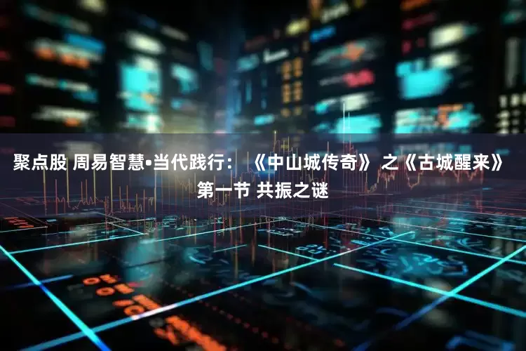 聚点股 周易智慧•当代践行： 《中山城传奇》 之《古城醒来》 第一节 共振之谜